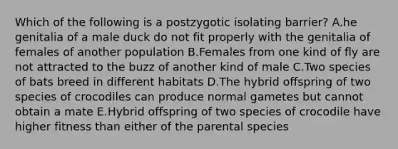 Which of the following is a postzygotic isolating barrier? A.he genitalia of a male duck do not fit properly with the genitalia of females of another population B.Females from one kind of fly are not attracted to the buzz of another kind of male C.Two species of bats breed in different habitats D.The hybrid offspring of two species of crocodiles can produce normal gametes but cannot obtain a mate E.Hybrid offspring of two species of crocodile have higher fitness than either of the parental species