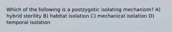 Which of the following is a postzygotic isolating mechanism? A) hybrid sterility B) habitat isolation C) mechanical isolation D) temporal isolation