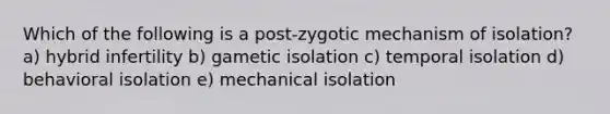 Which of the following is a post-zygotic mechanism of isolation? a) hybrid infertility b) gametic isolation c) temporal isolation d) behavioral isolation e) mechanical isolation