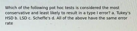 Which of the following pot hoc tests is considered the most conservative and least likely to result in a type I error? a. Tukey's HSD b. LSD c. Scheffe's d. All of the above have the same error rate