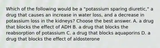 Which of the following would be a "potassium sparing diuretic," a drug that causes an increase in water loss, and a decrease in potassium loss in the kidneys? Choose the best answer. A. a drug that blocks the effect of ADH B. a drug that blocks the reabsorption of potassium C. a drug that blocks aquaporins D. a drug that blocks the effect of aldosterone