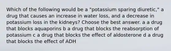 Which of the following would be a "potassium sparing diuretic," a drug that causes an increase in water loss, and a decrease in potassium loss in the kidneys? Choose the best answer. a a drug that blocks aquaporins b a drug that blocks the reabsorption of potassium c a drug that blocks the effect of aldosterone d a drug that blocks the effect of ADH