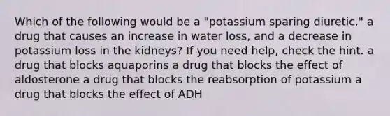 Which of the following would be a "potassium sparing diuretic," a drug that causes an increase in water loss, and a decrease in potassium loss in the kidneys? If you need help, check the hint. a drug that blocks aquaporins a drug that blocks the effect of aldosterone a drug that blocks the reabsorption of potassium a drug that blocks the effect of ADH