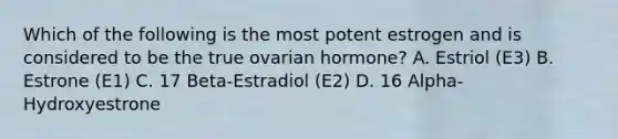 Which of the following is the most potent estrogen and is considered to be the true ovarian hormone? A. Estriol (E3) B. Estrone (E1) C. 17 Beta-Estradiol (E2) D. 16 Alpha-Hydroxyestrone