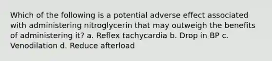 Which of the following is a potential adverse effect associated with administering nitroglycerin that may outweigh the benefits of administering it? a. Reflex tachycardia b. Drop in BP c. Venodilation d. Reduce afterload