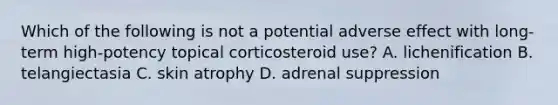 Which of the following is not a potential adverse effect with long-term high-potency topical corticosteroid use? A. lichenification B. telangiectasia C. skin atrophy D. adrenal suppression