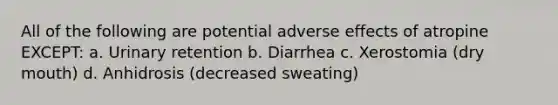 All of the following are potential adverse effects of atropine EXCEPT: a. Urinary retention b. Diarrhea c. Xerostomia (dry mouth) d. Anhidrosis (decreased sweating)