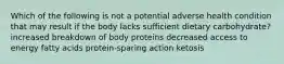 Which of the following is not a potential adverse health condition that may result if the body lacks sufficient dietary carbohydrate? increased breakdown of body proteins decreased access to energy fatty acids protein-sparing action ketosis