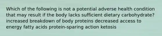 Which of the following is not a potential adverse health condition that may result if the body lacks sufficient dietary carbohydrate? increased breakdown of body proteins decreased access to energy fatty acids protein-sparing action ketosis