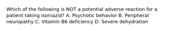 Which of the following is NOT a potential adverse reaction for a patient taking isoniazid? A. Psychotic behavior B. Peripheral neuropathy C. Vitamin B6 deficiency D. Severe dehydration