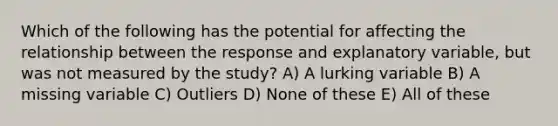 Which of the following has the potential for affecting the relationship between the response and explanatory variable, but was not measured by the study? A) A lurking variable B) A missing variable C) Outliers D) None of these E) All of these