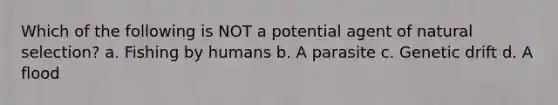 Which of the following is NOT a potential agent of natural selection? a. Fishing by humans b. A parasite c. Genetic drift d. A flood