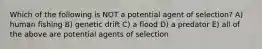 Which of the following is NOT a potential agent of selection? A) human fishing B) genetic drift C) a flood D) a predator E) all of the above are potential agents of selection