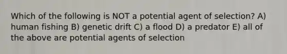 Which of the following is NOT a potential agent of selection? A) human fishing B) genetic drift C) a flood D) a predator E) all of the above are potential agents of selection