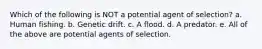 Which of the following is NOT a potential agent of selection? a. Human fishing. b. Genetic drift. c. A flood. d. A predator. e. All of the above are potential agents of selection.