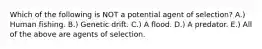 Which of the following is NOT a potential agent of selection? A.) Human fishing. B.) Genetic drift. C.) A flood. D.) A predator. E.) All of the above are agents of selection.