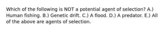 Which of the following is NOT a potential agent of selection? A.) Human fishing. B.) Genetic drift. C.) A flood. D.) A predator. E.) All of the above are agents of selection.