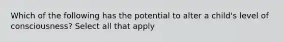 Which of the following has the potential to alter a child's level of consciousness? Select all that apply