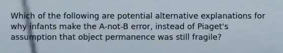 Which of the following are potential alternative explanations for why infants make the A-not-B error, instead of Piaget's assumption that object permanence was still fragile?