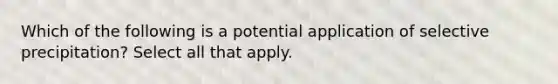 Which of the following is a potential application of selective precipitation? Select all that apply.