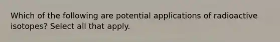 Which of the following are potential applications of radioactive isotopes? Select all that apply.