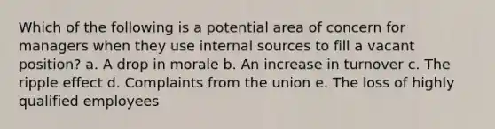 Which of the following is a potential area of concern for managers when they use internal sources to fill a vacant position? a. A drop in morale b. An increase in turnover c. The ripple effect d. Complaints from the union e. The loss of highly qualified employees