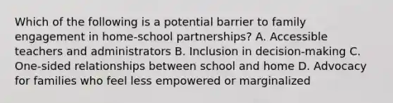 Which of the following is a potential barrier to family engagement in home-school partnerships? A. Accessible teachers and administrators B. Inclusion in decision-making C. One-sided relationships between school and home D. Advocacy for families who feel less empowered or marginalized