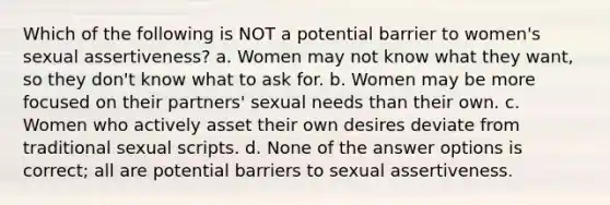 Which of the following is NOT a potential barrier to women's sexual assertiveness? a. Women may not know what they want, so they don't know what to ask for. b. Women may be more focused on their partners' sexual needs than their own. c. Women who actively asset their own desires deviate from traditional sexual scripts. d. None of the answer options is correct; all are potential barriers to sexual assertiveness.