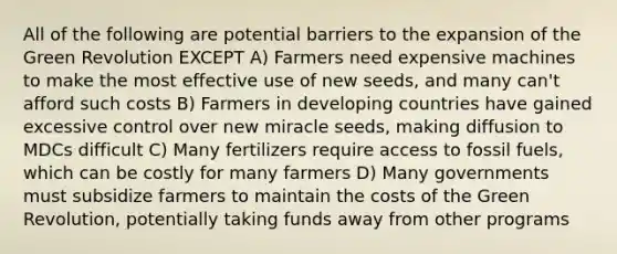 All of the following are potential barriers to the expansion of the Green Revolution EXCEPT A) Farmers need expensive machines to make the most effective use of new seeds, and many can't afford such costs B) Farmers in developing countries have gained excessive control over new miracle seeds, making diffusion to MDCs difficult C) Many fertilizers require access to fossil fuels, which can be costly for many farmers D) Many governments must subsidize farmers to maintain the costs of the Green Revolution, potentially taking funds away from other programs