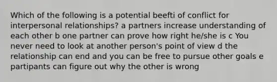 Which of the following is a potential beefti of conflict for interpersonal relationships? a partners increase understanding of each other b one partner can prove how right he/she is c You never need to look at another person's <a href='https://www.questionai.com/knowledge/kYbSFnH6uO-point-of-view' class='anchor-knowledge'>point of view</a> d the relationship can end and you can be free to pursue other goals e partipants can figure out why the other is wrong