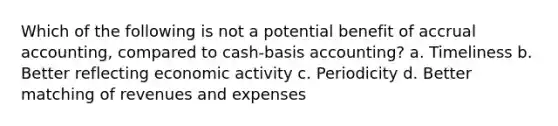 Which of the following is not a potential benefit of accrual accounting, compared to cash-basis accounting? a. Timeliness b. Better reflecting economic activity c. Periodicity d. Better matching of revenues and expenses