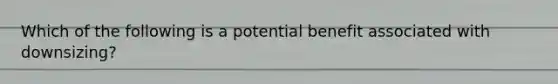 Which of the following is a potential benefit associated with downsizing?