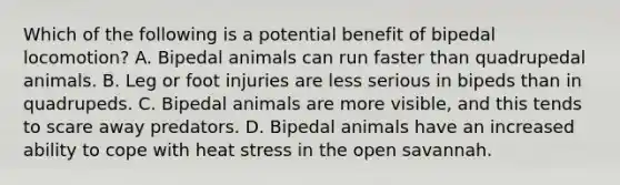 Which of the following is a potential benefit of bipedal locomotion? A. Bipedal animals can run faster than quadrupedal animals. B. Leg or foot injuries are less serious in bipeds than in quadrupeds. C. Bipedal animals are more visible, and this tends to scare away predators. D. Bipedal animals have an increased ability to cope with heat stress in the open savannah.