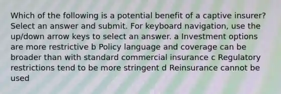 Which of the following is a potential benefit of a captive insurer? Select an answer and submit. For keyboard navigation, use the up/down arrow keys to select an answer. a Investment options are more restrictive b Policy language and coverage can be broader than with standard commercial insurance c Regulatory restrictions tend to be more stringent d Reinsurance cannot be used