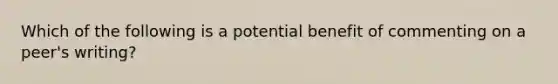 Which of the following is a potential benefit of commenting on a peer's writing?