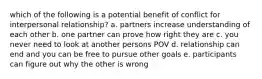 which of the following is a potential benefit of conflict for interpersonal relationship? a. partners increase understanding of each other b. one partner can prove how right they are c. you never need to look at another persons POV d. relationship can end and you can be free to pursue other goals e. participants can figure out why the other is wrong