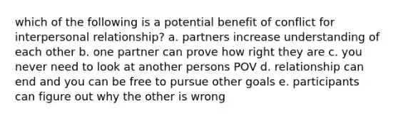 which of the following is a potential benefit of conflict for interpersonal relationship? a. partners increase understanding of each other b. one partner can prove how right they are c. you never need to look at another persons POV d. relationship can end and you can be free to pursue other goals e. participants can figure out why the other is wrong