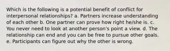 Which is the following is a potential benefit of conflict for interpersonal relationships? a. Partners increase understanding of each other b. One partner can prove how right he/she is. c. You never need to look at another person's point a view. d. The relationship can end and you can be free to pursue other goals. e. Participants can figure out why the other is wrong.