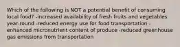 Which of the following is NOT a potential benefit of consuming local food? -increased availability of fresh fruits and vegetables year-round -reduced energy use for food transportation -enhanced micronutrient content of produce -reduced greenhouse gas emissions from transportation