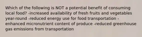 Which of the following is NOT a potential benefit of consuming local food? -increased availability of fresh fruits and vegetables year-round -reduced energy use for food transportation -enhanced micronutrient content of produce -reduced greenhouse gas emissions from transportation