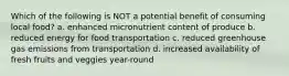 Which of the following is NOT a potential benefit of consuming local food? a. enhanced micronutrient content of produce b. reduced energy for food transportation c. reduced greenhouse gas emissions from transportation d. increased availability of fresh fruits and veggies year-round
