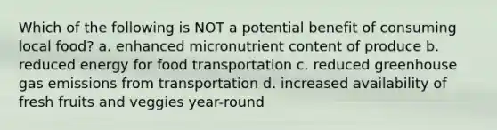 Which of the following is NOT a potential benefit of consuming local food? a. enhanced micronutrient content of produce b. reduced energy for food transportation c. reduced greenhouse gas emissions from transportation d. increased availability of fresh fruits and veggies year-round