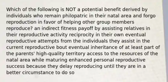 Which of the following is NOT a potential benefit derived by individuals who remain philopatric in their natal area and forgo reproduction in favor of helping other group members reproduce? an indirect fitness payoff by assisting relatives in their reproductive activity reciprocity in their own eventual reproductive attempts from the individuals they assist in the current reproductive bout eventual inheritance of at least part of the parents' high-quality territory access to the resources of the natal area while maturing enhanced personal reproductive success because they delay reproducing until they are in a better circumstance to do so