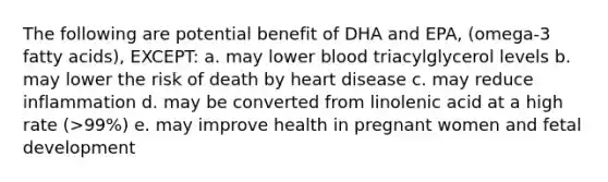 The following are potential benefit of DHA and EPA, (omega-3 fatty acids), EXCEPT: a. may lower blood triacylglycerol levels b. may lower the risk of death by heart disease c. may reduce inflammation d. may be converted from linolenic acid at a high rate (>99%) e. may improve health in pregnant women and fetal development