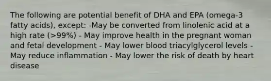 The following are potential benefit of DHA and EPA (omega-3 fatty acids), except: -May be converted from linolenic acid at a high rate (>99%) - May improve health in the pregnant woman and fetal development - May lower blood triacylglycerol levels - May reduce inflammation - May lower the risk of death by heart disease