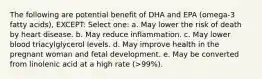 The following are potential benefit of DHA and EPA (omega-3 fatty acids), EXCEPT: Select one: a. May lower the risk of death by heart disease. b. May reduce inflammation. c. May lower blood triacylglycerol levels. d. May improve health in the pregnant woman and fetal development. e. May be converted from linolenic acid at a high rate (>99%).