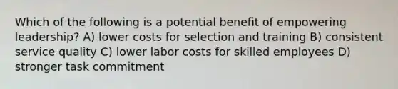 Which of the following is a potential benefit of empowering leadership? A) lower costs for selection and training B) consistent service quality C) lower labor costs for skilled employees D) stronger task commitment