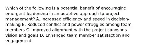 Which of the following is a potential benefit of encouraging emergent leadership in an adaptive approach to project management? A. Increased efficiency and speed in decision-making B. Reduced conflict and power struggles among team members C. Improved alignment with the project sponsor's vision and goals D. Enhanced team member satisfaction and engagement