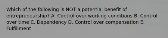 Which of the following is NOT a potential benefit of​ entrepreneurship? A. Control over working conditions B. Control over time C. Dependency D. Control over compensation E. Fulfillment