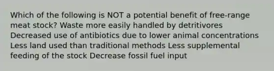 Which of the following is NOT a potential benefit of free-range meat stock? Waste more easily handled by detritivores Decreased use of antibiotics due to lower animal concentrations Less land used than traditional methods Less supplemental feeding of the stock Decrease fossil fuel input